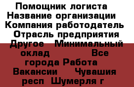 Помощник логиста › Название организации ­ Компания-работодатель › Отрасль предприятия ­ Другое › Минимальный оклад ­ 20 000 - Все города Работа » Вакансии   . Чувашия респ.,Шумерля г.